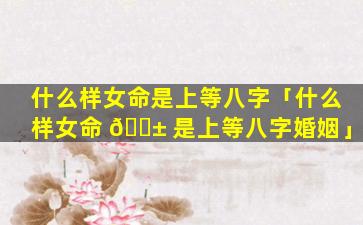什么样女命是上等八字「什么样女命 🐱 是上等八字婚姻」